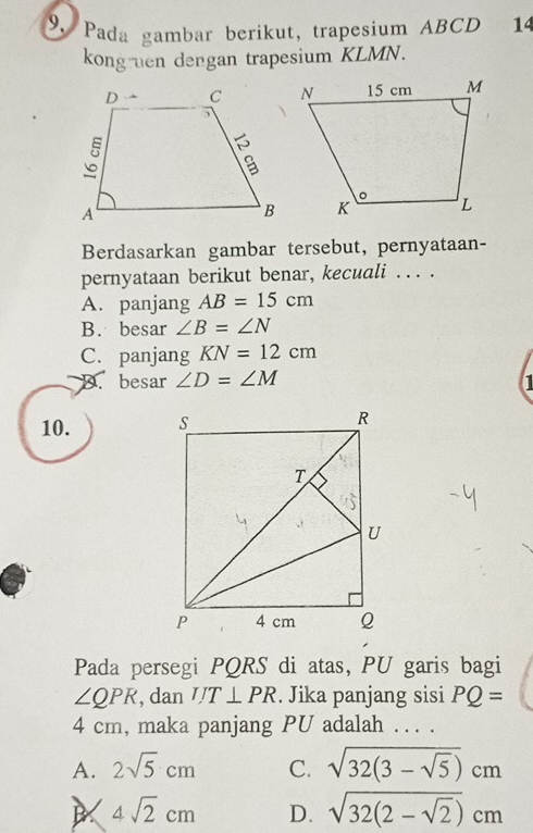 Pada gambar berikut, trapesium ABCD 14
kong en dengan trapesium KLMN.
Berdasarkan gambar tersebut, pernyataan-
pernyataan berikut benar, kecuali . . . .
A. panjang AB=15cm
B. besar ∠ B=∠ N
C. panjang KN=12cm
D. besar ∠ D=∠ M I
10. 
Pada persegi PQRS di atas, PU garis bagi
∠ QPR , dan IJT⊥ PR. Jika panjang sisi PQ=
4 cm, maka panjang PU adalah . . . .
A. 2sqrt(5)cm C. sqrt(32(3-sqrt 5))cm
4sqrt(2)cm D. sqrt(32(2-sqrt 2))cm