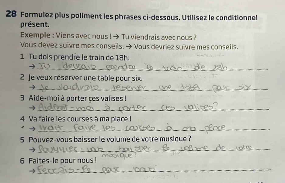 Formulez plus poliment les phrases ci-dessous. Utilisez le conditionnel 
présent. 
Exemple : Viens avec nous ! → Tu viendrais avec nous ? 
Vous devez suivre mes conseils. → Vous devriez suivre mes conseils. 
1 Tu dois prendre le train de 18h. 
_ 
2 Je veux réserver une table pour six. 
_ 
3 Aide-moi à porter çes valises ! 
_ 
4 Va faire les courses à ma place ! 
1 
_ 
5 Pouvez-vous baisser le volume de votre musique ? 
_ 
6 Faites-le pour nous ! 
_