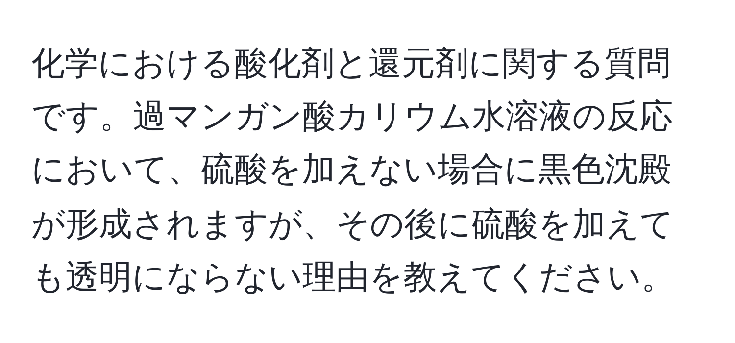 化学における酸化剤と還元剤に関する質問です。過マンガン酸カリウム水溶液の反応において、硫酸を加えない場合に黒色沈殿が形成されますが、その後に硫酸を加えても透明にならない理由を教えてください。