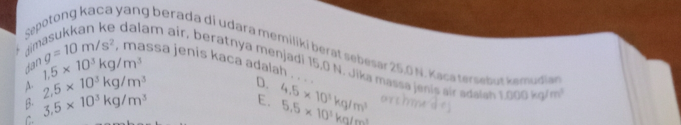 se
yang berada di udara memilikí berat sebesar 25,0 N. Kaca tersebut kemudian
1,5* 10^3kg/m^3
am air, beratnya menjadi 15,0 N. Jika massa eni ai ada
din g=10m/s^2 , massa jenis kaca adalah . . . .
dan
A. 2,5* 10^3kg/m^3 D.
B. 3,5* 10^3kg/m^3 4.5* 10^3kg/m^3
1.000kg/m^3
E. 5.5* 10^3kg/m^3
C.