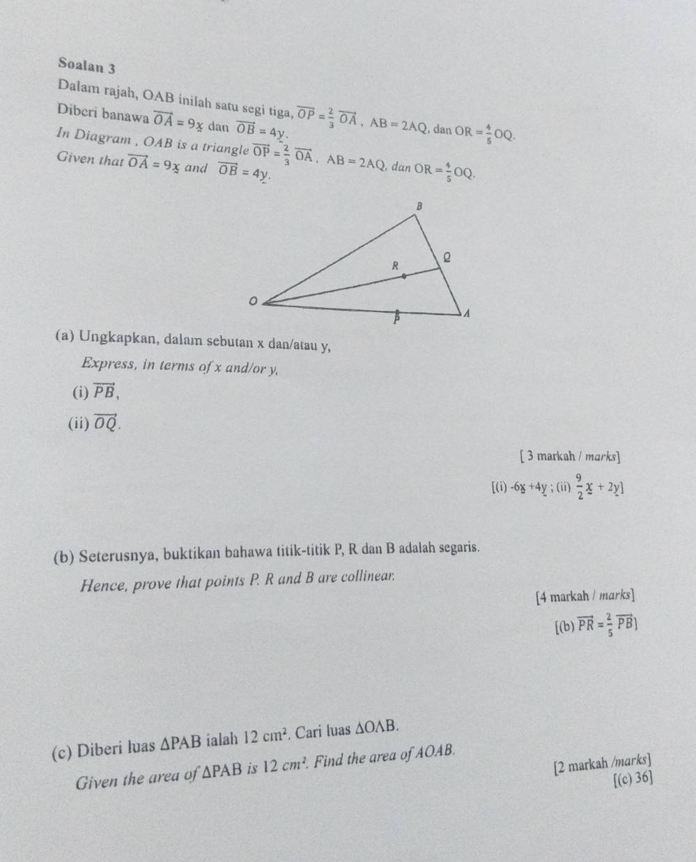 Soalan 3 
Dalam rajah, OAB inilah satu segi tiga, vector OP= 2/3 vector OA, AB=2AQ
Diberi banawa vector OA=9x dan vector OB=4y. , dan OR= 4/5 OQ. 
In Diagram , OAB is a triangle 
Given that vector OA=9x and vector OB=4y. vector OP= 2/3 vector OA, AB=2AQ , dan OR= 4/5 OQ. 
(a) Ungkapkan, dalam sebutan x dan/atau y, 
Express, in terms of x and/or y, 
(i) vector PB, 
(ii) vector OQ. 
[ 3 markah / marks] 
[(i) -6x+4y; (ii)  9/2 x+2y]
(b) Seterusnya, buktikan bahawa titik-titik P, R dan B adalah segaris. 
Hence, prove that points P. R and B are collinear. 
[4 markah / marks] 
[(b) vector PR= 2/5 vector PB]
(c) Diberi luas △ PAB ialah 12cm^2 Cari luas △ OAB. 
[2 markah /marks] 
Given the area of △ PAB is 12cm^2. Find the area of AOAB. 
[(c) 36]