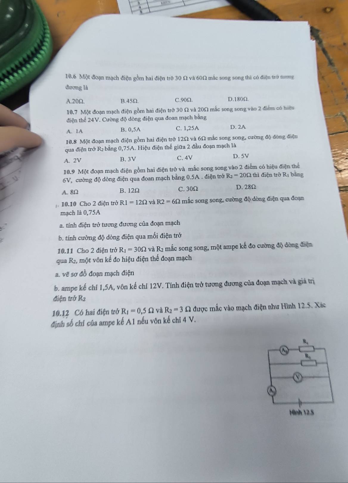 10.6 Một đoạn mạch điện gồm hai điện trở 30 Ω và 60Ω mắc song song thì có điện trở tưng
đương là
A.20Ω. B.45Ω. C.90Ω. D.180Ω.
10.7 Một đoạn mạch điện gồm hai điện trở 30 Ω và 20Ω mắc song song vào 2 điểm có hiệu
diện thể 24V. Cường độ dòng điện qua đoan mạch bằng
A. 1A B. 0,5A C. 1,25A D. 2A
10.8 Một đoạn mạch điện gồm hai điện trở 12Ω và 6Ω mắc song song, cường độ đòng điện
qua điện trở R bằng 0,75A. Hiệu điện thế giữa 2 đầu đoạn mạch là
A. 2V B. 3V C. 4V
D. 5V
10.9 Một đoạn mạch điện gồm hai điện trở và mắc song song vào 2 điểm có hiệu điện thể
6V, cường độ dòng điện qua đoan mạch bằng 0.5A . điện trở R_2=20Omega thì điện trở Rị bằng
A. 8Ω B. 12Ω C. 30Ω
D. 28Ω
10.10 Cho 2 điện trở R1=12Omega và R2=6Omega mắc song song, cường độ dòng điện qua đoạn
mạch là 0,75A
a. tính điện trở tương đương của đoạn mạch
b. tính cường độ dòng điện qua mối điện trở
10.11 Cho 2 điện trở R_1=30Omega và R2 mắc song song, một ampe kế đo cường độ dòng điễn
qua R2, một vôn kế đo hiệu điện thế đoạn mạch
a. vẽ sơ đồ đoạn mạch điện
b. ampe kế chỉ 1,5A, vôn kế chỉ 12V. Tính điện trở tương đương của đoạn mạch và giả trị
điện trở R2
10.12 Có hai điện trở R_1=0,5Omega và R_2=3Omega được mắc vào mạch điện như Hình 12.5. Xác
định số chỉ của ampe kế A1 nếu vôn kế chỉ 4 V.