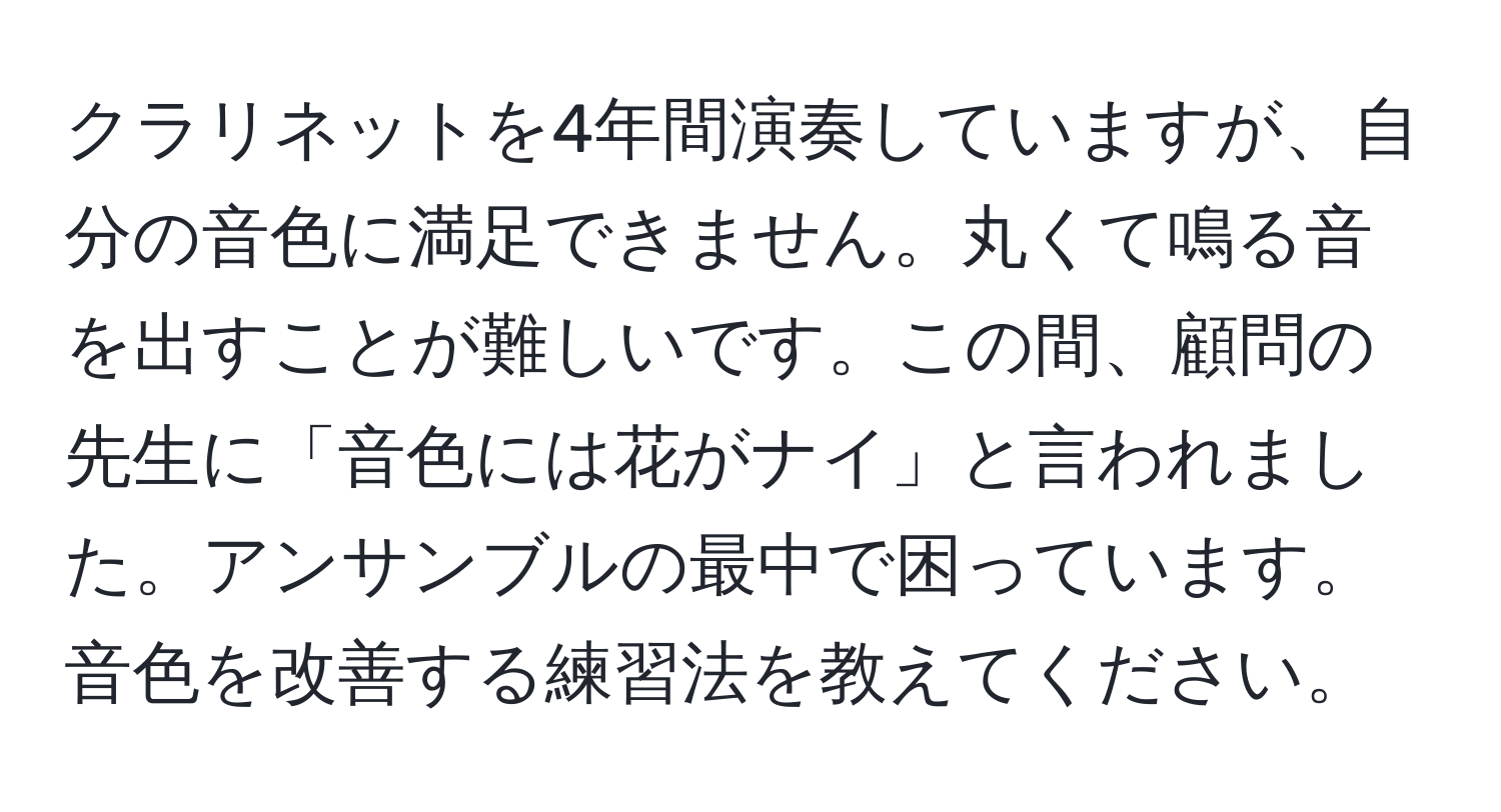 クラリネットを4年間演奏していますが、自分の音色に満足できません。丸くて鳴る音を出すことが難しいです。この間、顧問の先生に「音色には花がナイ」と言われました。アンサンブルの最中で困っています。音色を改善する練習法を教えてください。