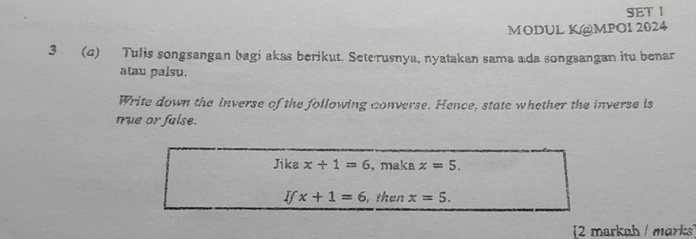 SET 1 
MODUL K@MPOI 2024 
3 (4) Tulis songsangan bagi akas berikut. Seterusnya, nyatakan sama a da songsangan itu benar 
atau palsu. 
Write down the inverse of the following converse. Hence, state whether the inverse is 
true or faise. 
Jika x+1=6 , maka x=5.
Ifx+1=6 , then x=5. 
[2 markah / marks