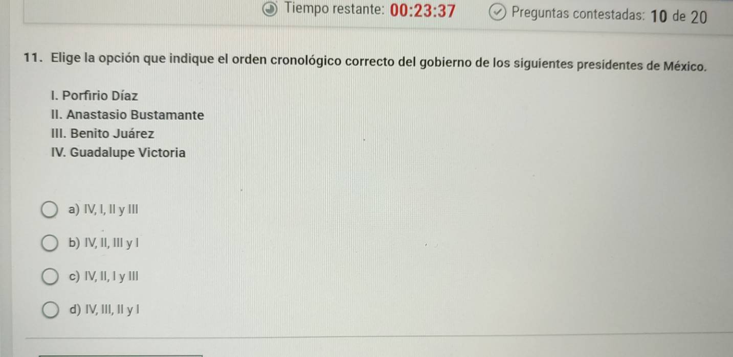 Tiempo restante: 00:23:37 Preguntas contestadas: 10 de 20
11. Elige la opción que indique el orden cronológico correcto del gobierno de los siguientes presidentes de México.
I. Porfirio Díaz
II. Anastasio Bustamante
III. Benito Juárez
IV. Guadalupe Victoria
a) IV, I, Il y IIl
b) IV, II, II y l
c) IV, II, I y III
d) IV, III, I y l