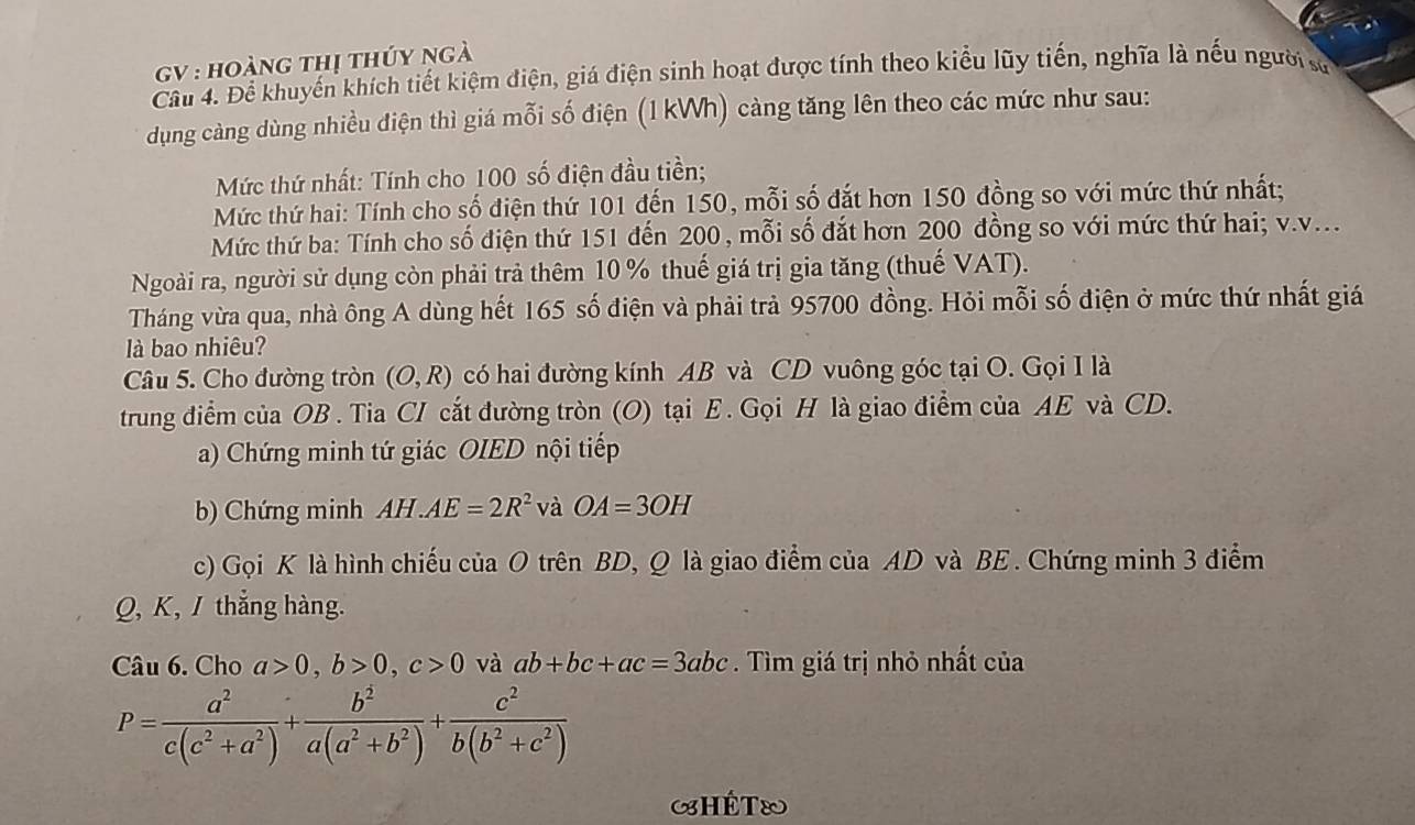 GV : hoàng thị thúy ngà
Cầu 4. Để khuyến khích tiết kiệm điện, giá điện sinh hoạt được tính theo kiểu lũy tiến, nghĩa là nếu người sơ
dụng càng dùng nhiều điện thì giá mỗi số điện (1 kWh) càng tăng lên theo các mức như sau:
Mức thứ nhất: Tính cho 100 số điện đầu tiền;
Mức thứ hai: Tính cho số điện thứ 101 đến 150, mỗi số đắt hơn 150 đồng so với mức thứ nhất;
Mức thứ ba: Tính cho số điện thứ 151 đến 200, mỗi số đắt hơn 200 đồng so với mức thứ hai; v.v...
Ngoài ra, người sử dụng còn phải trả thêm 10 % thuế giá trị gia tăng (thuế VAT).
Tháng vừa qua, nhà ông A dùng hết 165 số điện và phải trả 95700 đồng. Hỏi mỗi số điện ở mức thứ nhất giá
là bao nhiêu?
Câu 5. Cho đường tròn (O,R) có hai đường kính AB và CD vuông góc tại O. Gọi I là
trung điểm của OB . Tia CI cắt đường tròn (O) tại E . Gọi H là giao điểm của AE và CD.
a) Chứng minh tứ giác OIED nội tiếp
b) Chứng minh AH.AE=2R^2 và OA=3OH
c) Gọi K là hình chiếu của O trên BD, Q là giao điểm của AD và BE . Chứng minh 3 điểm
Q, K,/ thắng hàng.
Câu 6. Cho a>0,b>0,c>0 và ab+bc+ac=3abc. Tìm giá trị nhỏ nhất của
P= a^2/c(c^2+a^2) + b^2/a(a^2+b^2) + c^2/b(b^2+c^2) 
HÊT&