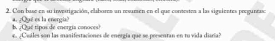 Con base en su investigación, elaboren un resumen en el que contesten a las siguientes preguntas: 
a. ¿Qué es la energía? 
b. ¿Qué tipos de energía conoces? 
c. ¿Cuales son las manifestaciones de energía que se presentan en tu vida diaria?