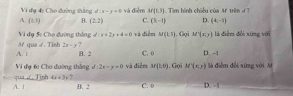 Ví dụ 4: Cho đường thăng d:x-y=0 và điểm M(1;3). Tìm hình chiếu của Mô trên d ?
A. (1;3) B. (2;2) C. (3;-1) D. (4;-1)
Ví dụ 5: Cho đường thắng d:x+2y+4=0 và điểm M(1;3). Gọi M'(x;y) là điểm đối xứng với
M qua d . Tính 2x-y ?
A. 1 B. 2 C. 0 D. -1
Ví dụ 6: Cho đường thăng d:2x-y=0 và điểm M(1;0). Gọi M'(x;y) là điểm đối xứng với M
qua d. Tính 4x+3y ?
A. 1 B. 2 C. 0 D. −1