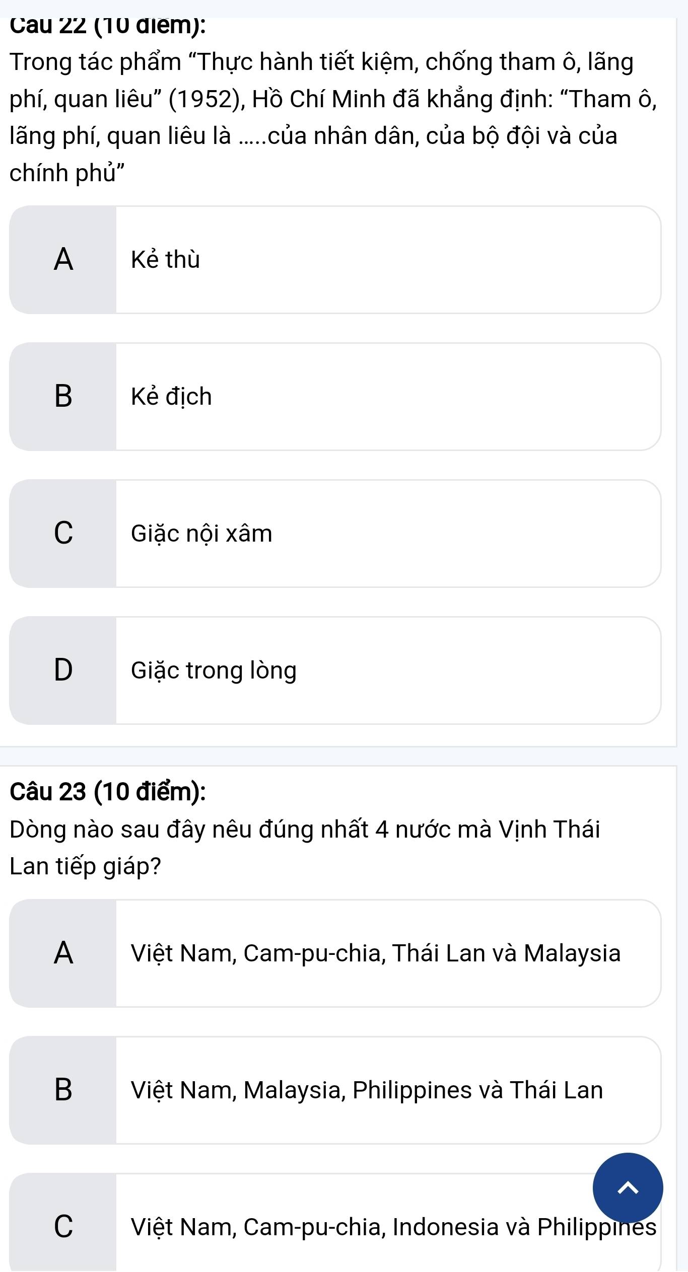 Cau 22 (10 điểm):
Trong tác phẩm "Thực hành tiết kiệm, chống tham ô, lãng
phí, quan liêu” (1952), Hồ Chí Minh đã khẳng định: “Tham ô,
lãng phí, quan liêu là .....của nhân dân, của bộ đội và của
chính phủ''
A Kẻ thù
B Kẻ địch
C Giặc nội xâm
D Giặc trong lòng
Câu 23 (10 điểm):
Dòng nào sau đây nêu đúng nhất 4 nước mà Vịnh Thái
Lan tiếp giáp?
A Việt Nam, Cam-pu-chia, Thái Lan và Malaysia
B Việt Nam, Malaysia, Philippines và Thái Lan
C Việt Nam, Cam-pu-chia, Indonesia và Philippines