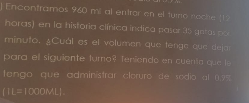 Encontramos 960 ml al entrar en el turno noche (12
horas) en la historia clínica indica pasar 35 gotas por 
minuto. ¿Cuál es el volumen que tengo que dejar 
para el siguiente turno? Teniendo en cuenta que le 
tengo que administrar cloruro de sodio al 0.9%
(1L=1000ML).