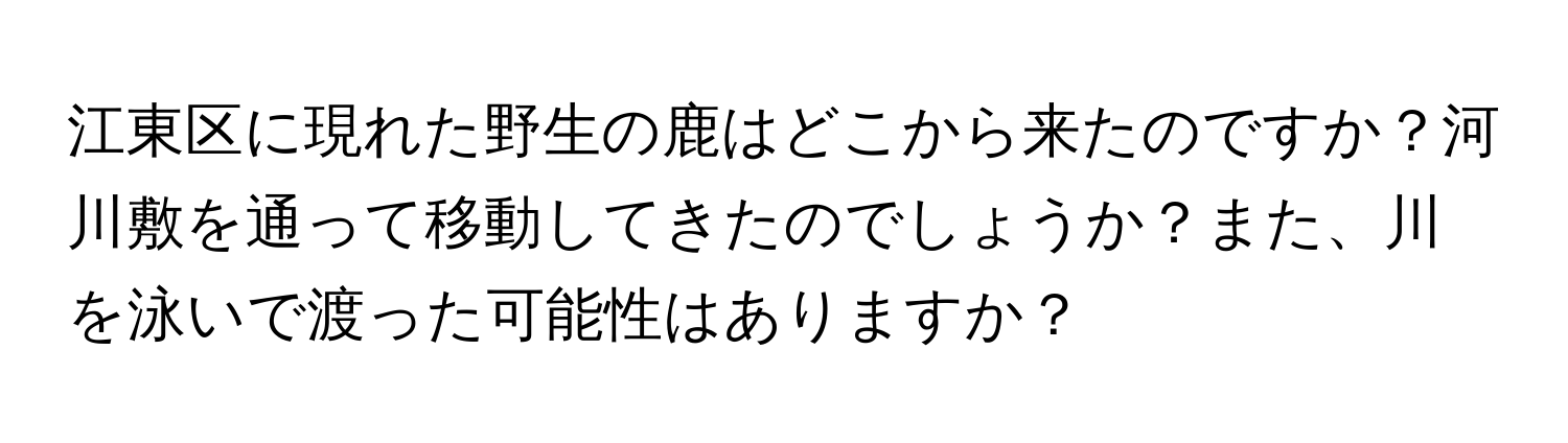 江東区に現れた野生の鹿はどこから来たのですか？河川敷を通って移動してきたのでしょうか？また、川を泳いで渡った可能性はありますか？