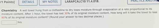 DETAILS MY NOTES LARAPCALC10 11.4.018. 
Chemistry A wet towel hung from a clothesline to dry loses moisture through evaporation at a rate proportional to its 
moisture content. After 1 hour, the towel has lost 30% of its original moisture content. How long will it take the towel to lose
90% of its original moisture content? (Round your answer to two decimal places.) 
hrs