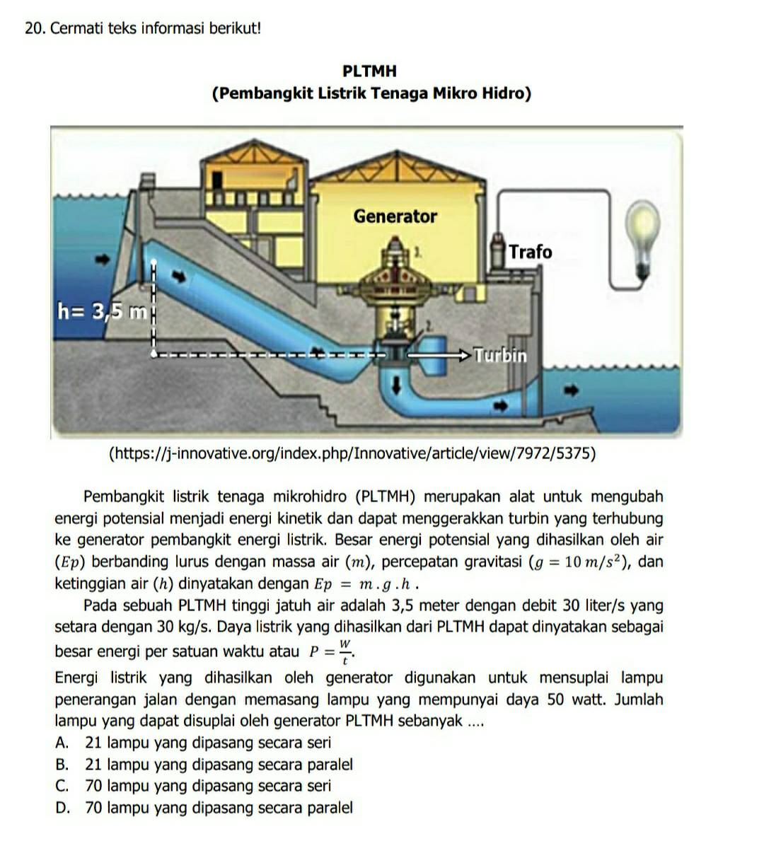 Cermati teks informasi berikut!
PLTMH
(Pembangkit Listrik Tenaga Mikro Hidro)
(https://j-innovative.org/index.php/Innovative/article/view/7972/5375)
Pembangkit listrik tenaga mikrohidro (PLTMH) merupakan alat untuk mengubah
energi potensial menjadi energi kinetik dan dapat menggerakkan turbin yang terhubung
ke generator pembangkit energi listrik. Besar energi potensial yang dihasilkan oleh air
(ερ) berbanding lurus dengan massa air (m), percepatan gravitasi (g=10m/s^2) , dan
ketinggian air (ん) dinyatakan dengan Ep=m.g.h.
Pada sebuah PLTMH tinggi jatuh air adalah 3,5 meter dengan debit 30 liter/s yang
setara dengan 30 kg/s. Daya listrik yang dihasilkan dari PLTMH dapat dinyatakan sebagai
besar energi per satuan waktu atau P= W/t .
Energi listrik yang dihasilkan oleh generator digunakan untuk mensuplai lampu
penerangan jalan dengan memasang lampu yang mempunyai daya 50 watt. Jumlah
lampu yang dapat disuplai oleh generator PLTMH sebanyak ....
A. 21 lampu yang dipasang secara seri
B. 21 lampu yang dipasang secara paralel
C. 70 lampu yang dipasang secara seri
D. 70 lampu yang dipasang secara paralel