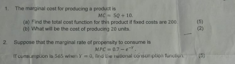 The marginal cost for producing a product is
MC=5Q+10. 
(a) Find the total cost function for this product if fixed costs are 200. (5) 
(b) What will be the cost of producing 20 units. (2) 
_ 
2. Suppose that the marginal rate of propensity to consume is
MPC=0.7-e^(-Y). 
If consumplion is 565 when Y=0 , find the national consumption function. (5)