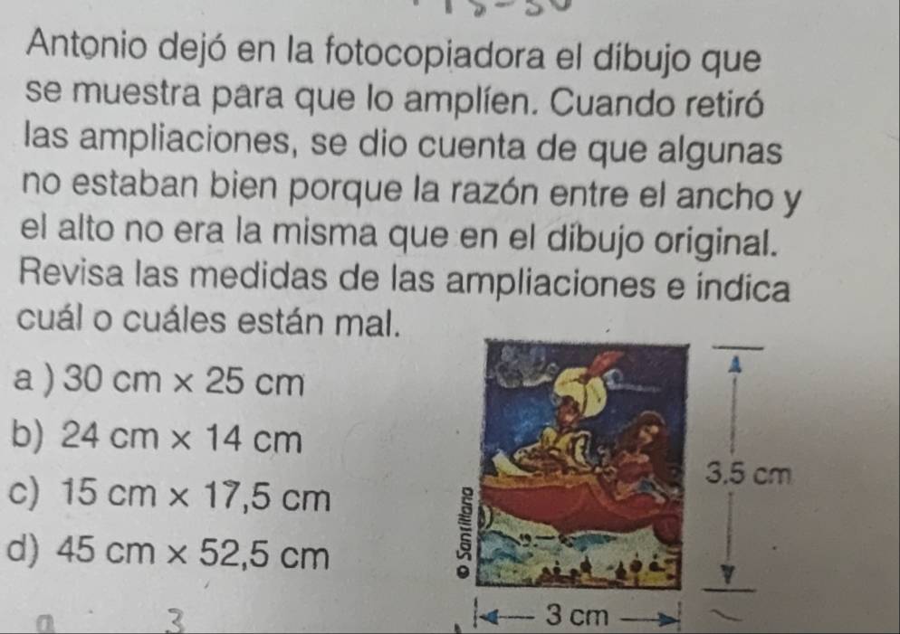 Antonio dejó en la fotocopiadora el díbujo que
se muestra para que lo amplíen. Cuando retiró
las ampliaciones, se dio cuenta de que algunas
no estaban bien porque la razón entre el ancho y
el alto no era la misma que en el dibujo original.
Revisa las medidas de las ampliaciones e indica
cuál o cuáles están mal.
a) 30cm* 25cm
b) 24cm* 14cm
c) 15cm* 17,5cm
d) 45cm* 52,5cm
3