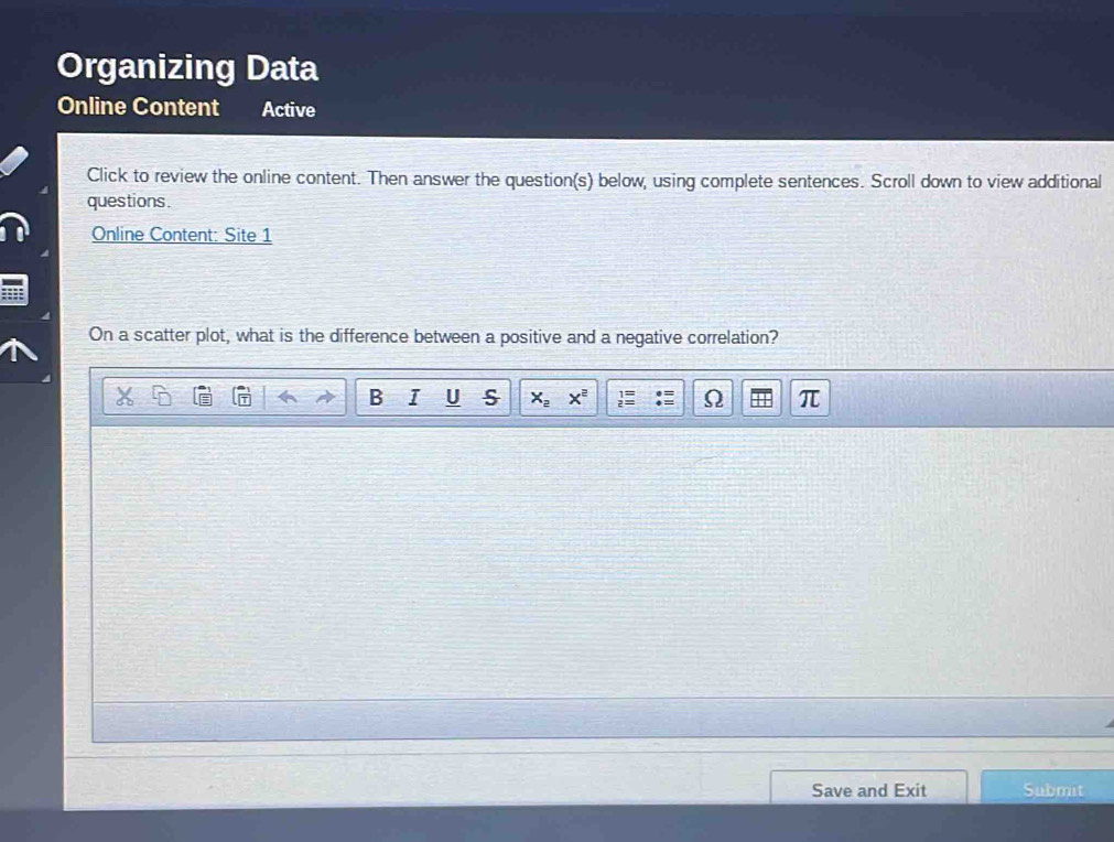 Organizing Data 
Online Content Active 
Click to review the online content. Then answer the question(s) below, using complete sentences. Scroll down to view additional 
questions. 
Online Content: Site 1 
On a scatter plot, what is the difference between a positive and a negative correlation? 
B I U s x_2x^2 π 
Save and Exit Submit