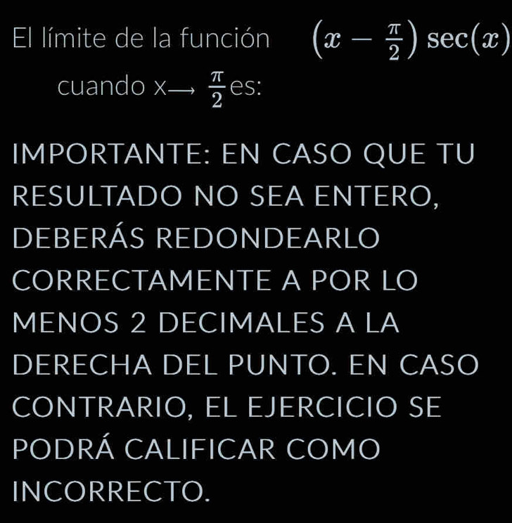 El límite de la función (x- π /2 )sec (x)
cuando x —,  π /2  es: 
IMPORTANTE: EN CASO QUE TU 
RESULTADO NO SEA ENTERO, 
DEBERÁS REDONDEARLO 
CORRECTAMENTE A POR LO 
MENOS 2 DECIMALES A LA 
DERECHA DEL PUNTO. EN CASO 
CONTRARIO, EL EJERCICIO SE 
PODRÁ CALIFICAR COMO 
INCORRECTO.