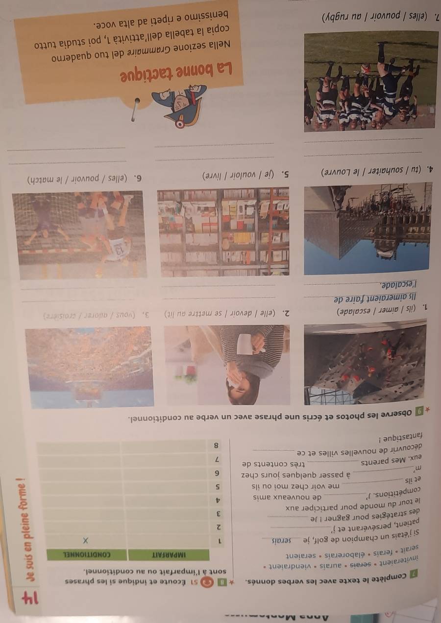 Complète le texte avec les verbes donnés. 51 Écoute et indique si les phrases 
inviteraient » serais » aurais » viendraient » sont à l'imparfait ou au conditionnel. 
serait » ferais • élaborerais • seraient 
Si j'étais un champion de golf, je serais 
patient, persévérant et j' __ 
des stratégies pour gagner ! Je _ 
le tour du monde pour participer aux 
_ 
compétitions. J _de nouveaux amis 
me voir chez moi ou ils 
et ils 
_à passer quelques jours chez 
m 
eux. Mes parents_ 
très contents de 
découvrir de nouvelles villes et ce _ 
fantastique ! 
9 Observe les photos et écris une phrase avec un verbe au conditionnel. 
1. (ils / aimer / escalade) 2. (elle / devoir / se mettre au lit) 3. (vous / adorer / croisière) 
Ils aimeraient faire de__ 
_ 
l'escalade._ 
_ 
_ 
_ 
_ 
4. (tu / souhaiter / le Louvre) 5. (je / vouloir / livre) 6. (elles / pouvoir / le match) 
_ 
_ 
_ 
_ 
La bonne tactique 
Nella sezione Grømmaire del tuo quaderno 
copia la tabella dell’attività 1, poi studia tutto 
7. (elles / pouvoir / au rugby) 
benissimo e ripeti ad alta voce.