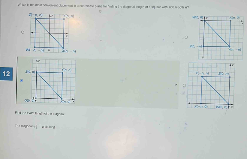 Which is the most convenient placement in a coordinate plane for finding the diagonal length of a square with side length n?
 
12 
Find the exact length of the diagonal
The diagonal is □ units long.