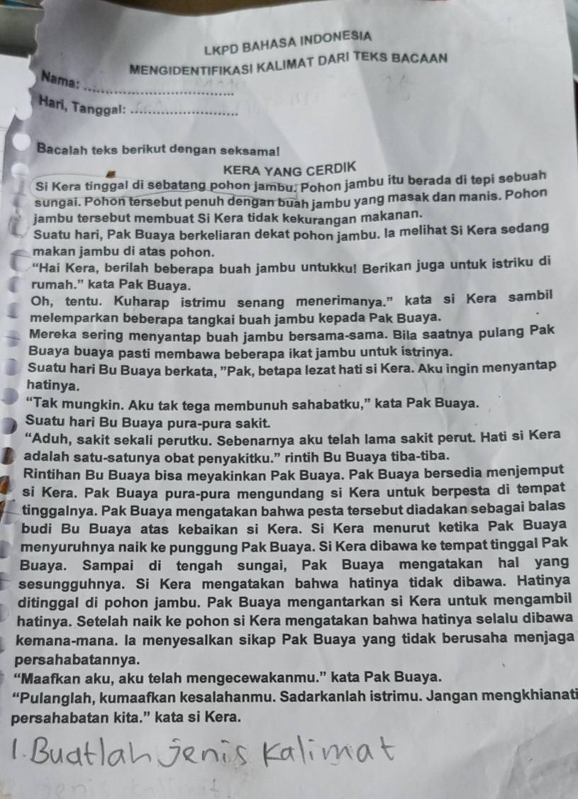 LKPD BAHASA INDONESIA
MENGIDENTIFIKAS! KALIMAT DARI TEKS BACAAN
_
Nama:
Hari, Tanggal:_
Bacalah teks berikut dengan seksama!
KERA YANG CERDIK
Si Kera tinggal di sebatang pohon jambu. Pohon jambu itu berada di tepi sebuah
sungai. Pohon tersebut penuh dengan buah jambu yang masak dan manis. Pohon
jambu tersebut membuat Si Kera tidak kekurangan makanan.
Suatu hari, Pak Buaya berkeliaran dekat pohon jambu. la melihat Si Kera sedang
makan jambu di atas pohon.
“Hai Kera, berilah beberapa buah jambu untukku! Berikan juga untuk istriku di
rumah.” kata Pak Buaya.
Oh, tentu. Kuharap istrimu senang menerimanya.” kata si Kera sambil
melemparkan beberapa tangkai buah jambu kepada Pak Buaya.
Mereka sering menyantap buah jambu bersama-sama. Bila saatnya pulang Pak
Buaya buaya pasti membawa beberapa ikat jambu untuk istrinya.
Suatu hari Bu Buaya berkata, ”Pak, betapa lezat hati si Kera. Aku ingin menyantap
hatinya.
“Tak mungkin. Aku tak tega membunuh sahabatku,” kata Pak Buaya.
Suatu hari Bu Buaya pura-pura sakit.
“Aduh, sakit sekali perutku. Sebenarnya aku telah lama sakit perut. Hati si Kera
adalah satu-satunya obat penyakitku.” rintih Bu Buaya tiba-tiba.
Rintihan Bu Buaya bisa meyakinkan Pak Buaya. Pak Buaya bersedia menjemput
si Kera. Pak Buaya pura-pura mengundang si Kera untuk berpesta di tempat
tinggalnya. Pak Buaya mengatakan bahwa pesta tersebut diadakan sebagai balas
budi Bu Buaya atas kebaikan si Kera. Si Kera menurut ketika Pak Buaya
menyuruhnya naik ke punggung Pak Buaya. Si Kera dibawa ke tempat tinggal Pak
Buaya. Sampai di tengah sungai, Pak Buaya mengatakan hal yang
sesungguhnya. Si Kera mengatakan bahwa hatinya tidak dibawa. Hatinya
ditinggal di pohon jambu. Pak Buaya mengantarkan si Kera untuk mengambil
hatinya. Setelah naik ke pohon si Kera mengatakan bahwa hatinya selalu dibawa
kemana-mana. la menyesalkan sikap Pak Buaya yang tidak berusaha menjaga
persahabatannya.
“Maafkan aku, aku telah mengecewakanmu.” kata Pak Buaya.
“Pulanglah, kumaafkan kesalahanmu. Sadarkanlah istrimu. Jangan mengkhianati
persahabatan kita.” kata si Kera.