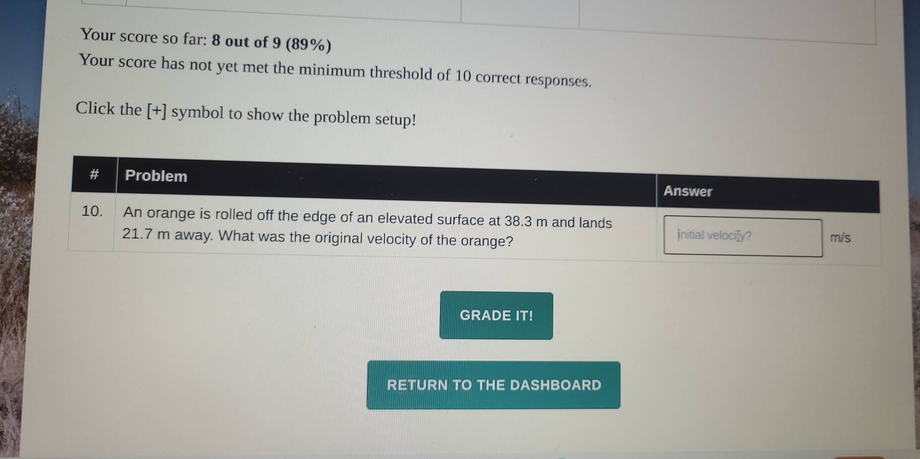 Your score so far: 8 out of 9 (89%) 
Your score has not yet met the minimum threshold of 10 correct responses. 
Click the [+] symbol to show the problem setup! 
GRADE IT! 
RETURN TO THE DASHBOARD