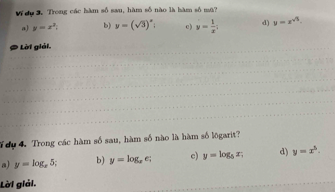 Ví dụ 3. Trong các hàm số sau, hàm số nào là hàm số mũ?
a) y=x^2; b) y=(sqrt(3))^x; c) y= 1/x ; d) y=x^(sqrt(5)). 
_# Lời giải.
_
_
_
_
_
_
T dụ 4. Trong các hàm số sau, hàm số nào là hàm số lõgarit?
a) y=log _x5 b) y=log _xe; c) y=log _5x; d) y=x^5. 
Lời giải.
_