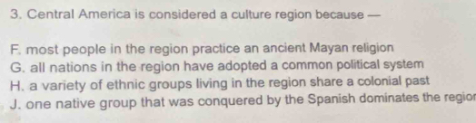 Central America is considered a culture region because —
F. most people in the region practice an ancient Mayan religion
G. all nations in the region have adopted a common political system
H. a variety of ethnic groups living in the region share a colonial past
J. one native group that was conquered by the Spanish dominates the regior