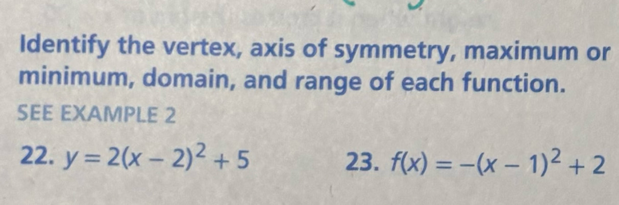 Identify the vertex, axis of symmetry, maximum or 
minimum, domain, and range of each function. 
SEE EXAMPLE 2 
22. y=2(x-2)^2+5 f(x)=-(x-1)^2+2
23.