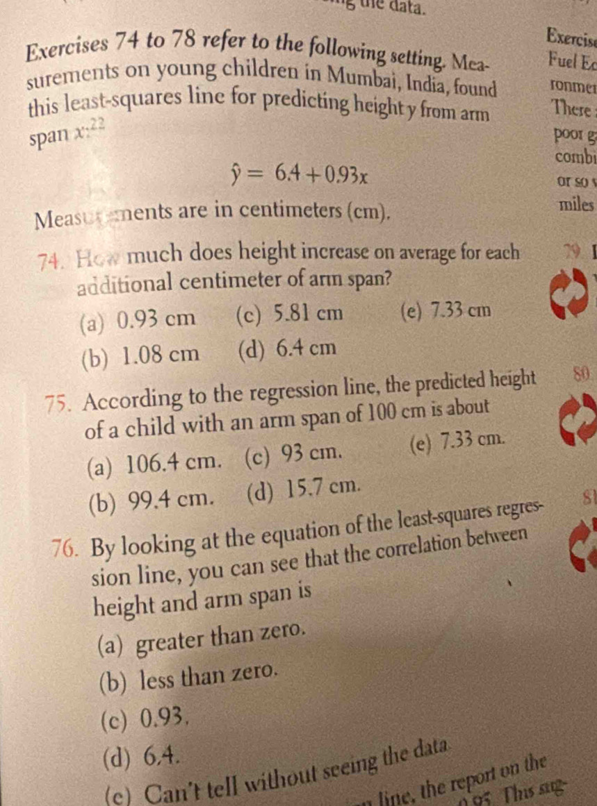 the data.
Exercise
Exercises 74 to 78 refer to the following setting. Mca- Fuel Ec
surements on young children in Mumbai, India, found ronmer
this least-squares line for predicting height y from arm There 
span x:^22
poorg
combi
hat y=6.4+0.93x or so y
Measurements are in centimeters (cm).
miles
74. How much does height increase on average for each 79. 1
additional centimeter of arm span?
(a) 0.93 cm (c) 5.81 cm (e) 7.33 cm
(b) 1.08 cm (d) 6.4 cm
75. According to the regression line, the predicted height 80
of a child with an arm span of 100 cm is about
(a) 106.4 cm. (c) 93 cm. (e) 7.33 cm.
(b) 99.4 cm. (d) 15.7 cm.
76. By looking at the equation of the least-squares regres- sl
sion line, you can see that the correlation between
height and arm span is
(a) greater than zero.
(b) less than zero.
(c) 0.93,
(d) 6,4.
(e) Can't tell without seeing the data
n line, the report on the
95 Thư sg