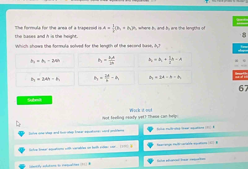 You have prizes to reveal? 
Questio
a 
The formula for the area of a trapezoid is A= 1/2 (b_1+b_2)h , where b_1 and b_2 are the lengths of
the bases and h is the height.
8
Which shows the formula solved for the length of the second base, b_2
Time
elapse
b_2=b_1-2Ah
b_2=frac b_1A2h
b_2=b_1+ 1/2 h-A
∞ 10
SmarlSc
b_2=2Ah-b_1
b_2= 2A/h -b_1 b_2=2A-h-b_1
out of 10
67
Submit
Work it out
Not feeling ready yet? These can help:
Solve one-step and two-step linear equations: word problems Solve multi-step linear equations (81) 
Solve linear equations with variables on both sides: wor... (100) Rearrange multi-variable equations (82) 
Identify solutions to inequalities (81) Solve advanced linear inequalities