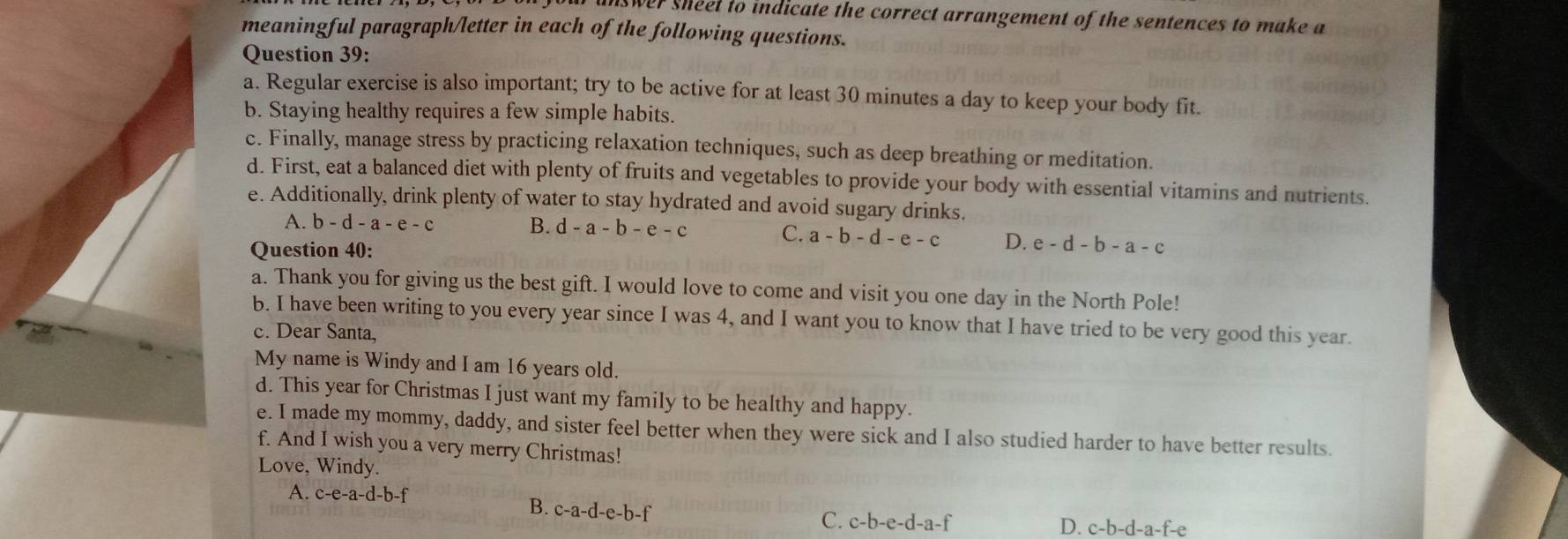 aswer sheel to indicate the correct arrangement of the sentences to make a
meaningful paragraph/letter in each of the following questions.
Question 39:
a. Regular exercise is also important; try to be active for at least 30 minutes a day to keep your body fit.
b. Staying healthy requires a few simple habits.
c. Finally, manage stress by practicing relaxation techniques, such as deep breathing or meditation.
d. First, eat a balanced diet with plenty of fruits and vegetables to provide your body with essential vitamins and nutrients.
e. Additionally, drink plenty of water to stay hydrated and avoid sugary drinks.
A. b-d-a-e-c B. d-a-b-e-c C. a-b-d-e-c D. e-d-b-a-c
Question 40:
a. Thank you for giving us the best gift. I would love to come and visit you one day in the North Pole!
b. I have been writing to you every year since I was 4, and I want you to know that I have tried to be very good this year.
c. Dear Santa,
My name is Windy and I am 16 years old.
d. This year for Christmas I just want my family to be healthy and happy.
e. I made my mommy, daddy, and sister feel better when they were sick and I also studied harder to have better results.
f. And I wish you a very merry Christmas!
Love, Windy.
A. c-e-a-d-b-f B. c-a-d-e-b-f
C. c-b-e-d-a-f
D. c-b-d-a-f-e