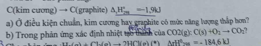 C(kim cương) → C(graphite) △ _rH_(298)°=-1,9kJ
a) Ở điều kiện chuẩn, kim cương hay graphite có mức năng lượng thấp hơn? 
b) Trong phản ứng xác định nhiệt tạo thành của CO2(g):C(s)+O_2to CO_2
-U.(a)+Ch(a)to 2HCl(g)(*) △ rH^0298=-184,6kJ