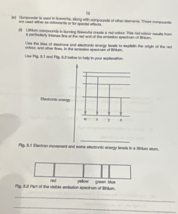12 
(e) Gunpowder is used in fireworks, along with compounds of other elements. These compounds 
are used sither as colourants or for special effects. 
(1) Lithlum compounds in burning fireworks create a red colour. This red colour results from 
a particularly intense line at the red end of the emission spectrum of lithium. 
Use the idea of electrons and electronic energy levels to explain the origin of the red 
colour, and other lines, in the emission spectrum of lithium. 
Use Fig. 3.1 and Fig. 3.2 below to help in your explanation. 
Electronic energy 
w x y z 
_ 
Fig. 3.1 Electron movement and some electronic energy levels in a lithium atom. 
red yellow green blue 
Fig. 3.2 Part of the visible emission spectrum of lithium. 
_ 
_
