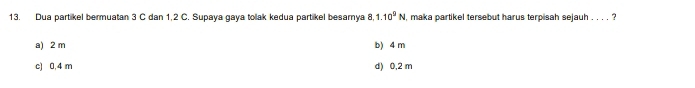 Dua partikel bermuatan 3 C dan 1,2 C. Supaya gaya tolak kedua partikel besarnya 8.1.10^9N , maka partikel tersebut harus terpisah sejauh . . . . ?
a) 2 m b) 4 m
c) 0,4 m d) 0,2 m