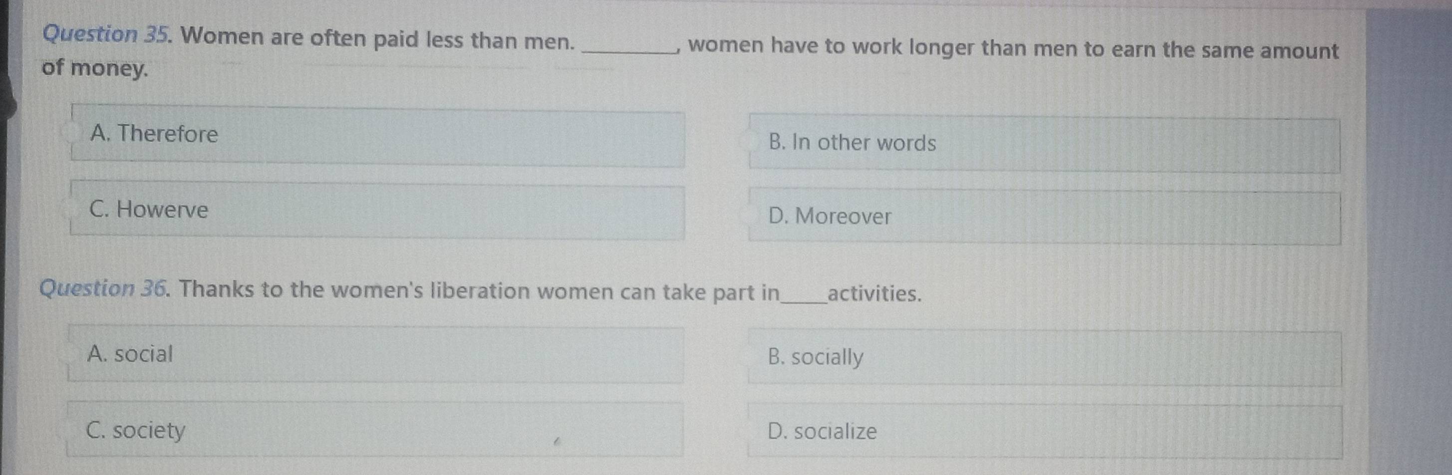 Women are often paid less than men. _, women have to work longer than men to earn the same amount
of money.
A. Therefore B. In other words
C. Howerve D. Moreover
Question 36. Thanks to the women's liberation women can take part in_ activities.
A. social B. socially
C. society D. socialize