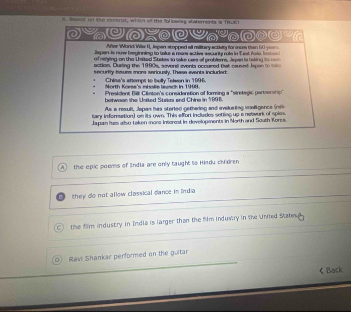 Besed an the excerpt, which of the following statements is TRUE7
'0
y a
After World War II, Japan stopped all military activity for more than 50 years
Japan is now beginning to take a more active security role in East Asia. Instead
of relying on the United States to take care of problems, Japan is taking its own
action. During the 1990s, several events occurred that caused Japan to take
security issues more seriously. These events included:
China's attempt to bully Talwan in 1996.
North Korea's missile launch in 1998.
President Bill Clinton's consideration of forming a "strategic partnership"
between the United States and China in 1998.
As a result, Japan has started gathering and evaluating intelligence (mis-
tary information) on its own. This effort includes setting up a network of spies.
Japan has also taken more interest in developments in North and South Korea.
A the epic poems of India are only taught to Hindu children
B they do not allow classical dance in India
the film industry in India is larger than the film industry in the United States, 
D Ravi Shankar performed on the guitar
< Back