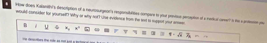 How does Kalanithi's description of a neurosurgeon's responsibilities compare to your previous perception of a medical career? Is this a profession you 
would consider for yourself? Why or why not? Use evidence from the text to support your answer. 
B i U G x_2 x^2 GD H 
He describes the role as not just a technical on