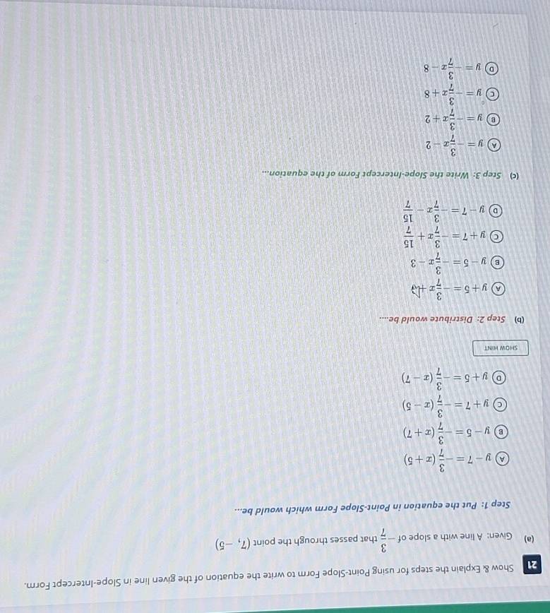 Show & Explain the steps for using Point-Slope Form to write the equation of the given line in Slope-Intercept Form.
(a) Given: A line with a slope of - 3/7  that passes through the point (7,-5)
Step 1: Put the equation in Point-Slope Form which would be...
A y-7=- 3/7 (x+5)
B y-5=- 3/7 (x+7)
C y+7=- 3/7 (x-5)
D y+5=- 3/7 (x-7)
SHOW HINT
(b) Step 2: Distribute would be....
a y+5=- 3/7 x+
B y-5=- 3/7 x-3
C y+7=- 3/7 x+ 15/7 
D y-7=- 3/7 x- 15/7 
(c) Step 3: Write the Slope-Intercept Form of the equation...
A y=- 3/7 x-2
B y=- 3/7 x+2
y=- 3/7 x+8
D y=- 3/7 x-8