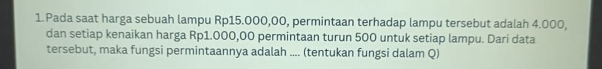 Pada saat harga sebuah lampu Rp15.000,00, permintaan terhadap lampu tersebut adalah 4.000, 
dan setiap kenaikan harga Rp1.000,00 permintaan turun 500 untuk setiap lampu. Dari data 
tersebut, maka fungsi permintaannya adalah .... (tentukan fungsi dalam Q)