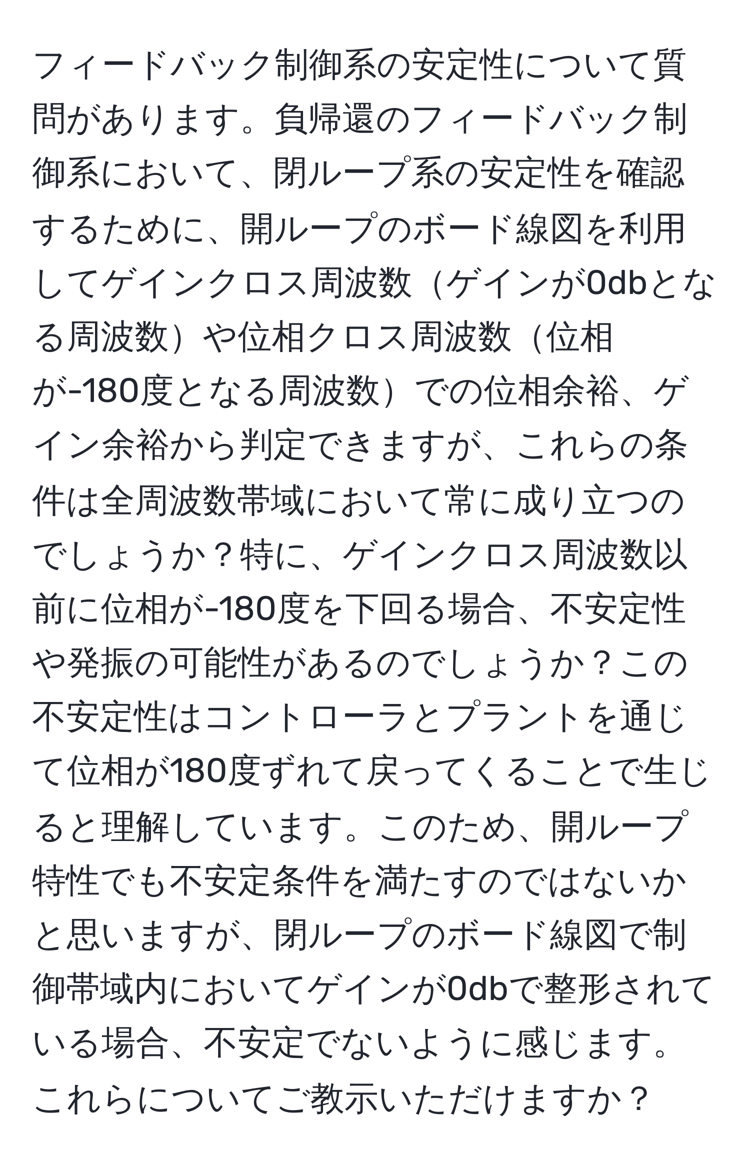 フィードバック制御系の安定性について質問があります。負帰還のフィードバック制御系において、閉ループ系の安定性を確認するために、開ループのボード線図を利用してゲインクロス周波数ゲインが0dbとなる周波数や位相クロス周波数位相が-180度となる周波数での位相余裕、ゲイン余裕から判定できますが、これらの条件は全周波数帯域において常に成り立つのでしょうか？特に、ゲインクロス周波数以前に位相が-180度を下回る場合、不安定性や発振の可能性があるのでしょうか？この不安定性はコントローラとプラントを通じて位相が180度ずれて戻ってくることで生じると理解しています。このため、開ループ特性でも不安定条件を満たすのではないかと思いますが、閉ループのボード線図で制御帯域内においてゲインが0dbで整形されている場合、不安定でないように感じます。これらについてご教示いただけますか？