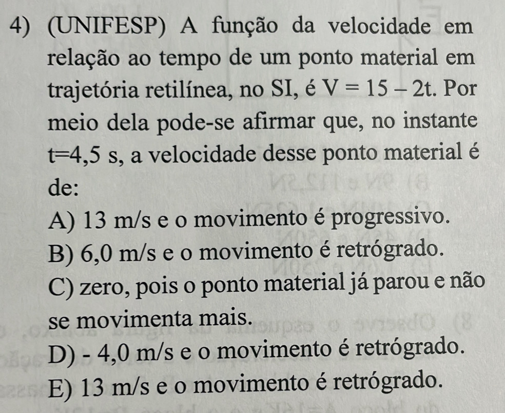 (UNIFESP) A função da velocidade em
relação ao tempo de um ponto material em
trajetória retilínea, no SI, é V=15-2t. Por
meio dela pode-se afirmar que, no instante
t=4,5s , a velocidade desse ponto material é
de:
A) 13 m/s e o movimento é progressivo.
B) 6,0 m/s e o movimento é retrógrado.
C) zero, pois o ponto material já parou e não
se movimenta mais.
D) - 4,0 m/s e o movimento é retrógrado.
E) 13 m/s e o movimento é retrógrado.