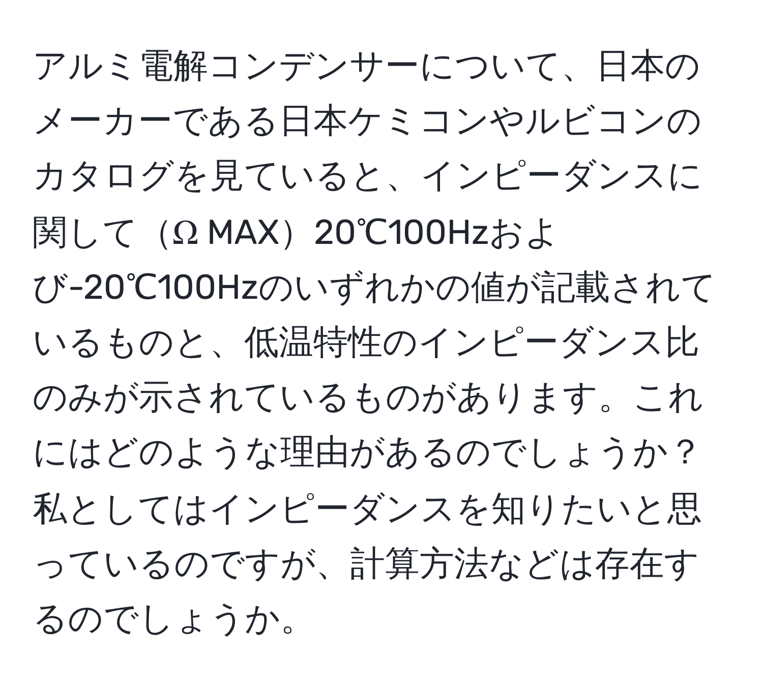 アルミ電解コンデンサーについて、日本のメーカーである日本ケミコンやルビコンのカタログを見ていると、インピーダンスに関してΩ MAX20℃100Hzおよび-20℃100Hzのいずれかの値が記載されているものと、低温特性のインピーダンス比のみが示されているものがあります。これにはどのような理由があるのでしょうか？私としてはインピーダンスを知りたいと思っているのですが、計算方法などは存在するのでしょうか。