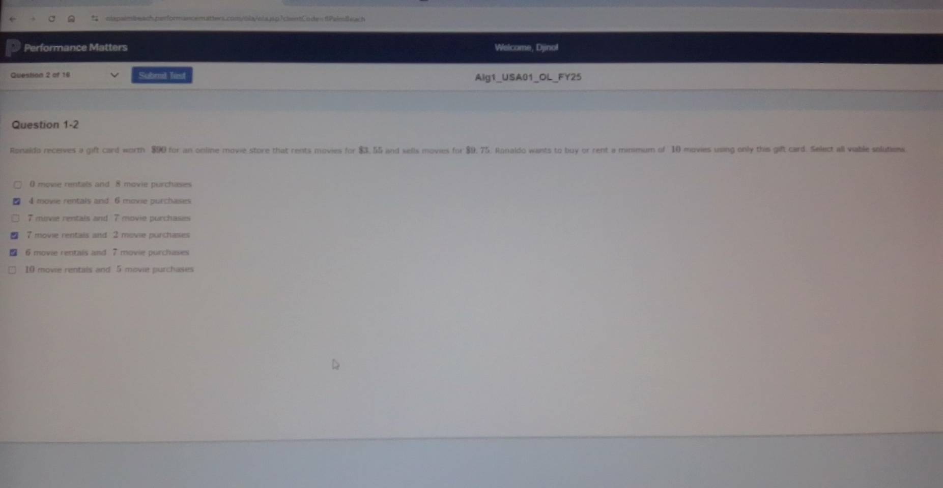 Performance Matters Welcome, Djinol
Question 2 of 16 Subrl list Aig1_USA01_OL_FY25
Question 1-2
Ronaldo receives a gift card worth $90 for an online movie store that rents movies for $3, 55 and sells movies for $9, 75. Ronaldo wants to buy or rent a minimum of 10 movies using only this gift card. Select all viable solutions
() movie rentals and 8 movie purchases
4 movie rentals and 6 movie purchases
7 movie rentals and 7 movie purchasies
7 movie rentais and 2 movie purchases
6 movie rentals and 7 movie purchases
10 movie rentais and 5 movie purchases