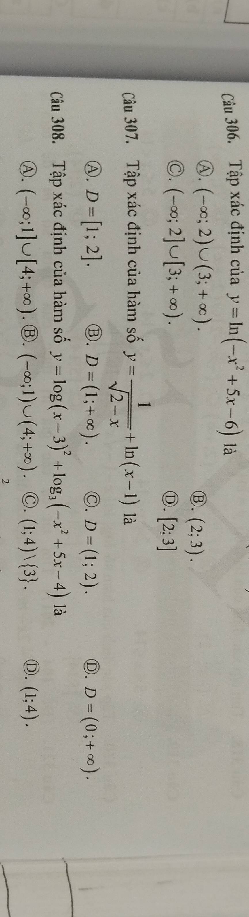 Tập xác định của y=ln (-x^2+5x-6) là
Ⓐ. (-∈fty ;2)∪ (3;+∈fty ). Ⓑ. (2;3).
Ⓒ. (-∈fty ;2]∪ [3;+∈fty ). [2;3]
Ⓓ.
Câu 307. Tập xác định của hàm số y= 1/sqrt(2-x) +ln (x-1) là
Ⓐ. D=[1;2]. Ⓑ. D=(1;+∈fty ). ◎. D=(1;2). Ⓓ. D=(0;+∈fty ). 
Câu 308. Tập xác định của hàm số y=log (x-3)^2+log _3(-x^2+5x-4) là
Ⓐ. (-∈fty ;1]∪ [4;+∈fty ). Ⓑ. (-∈fty ;1)∪ (4;+∈fty ) ◎. (1;4)vee  3. Ⓓ. (1;4). 
2