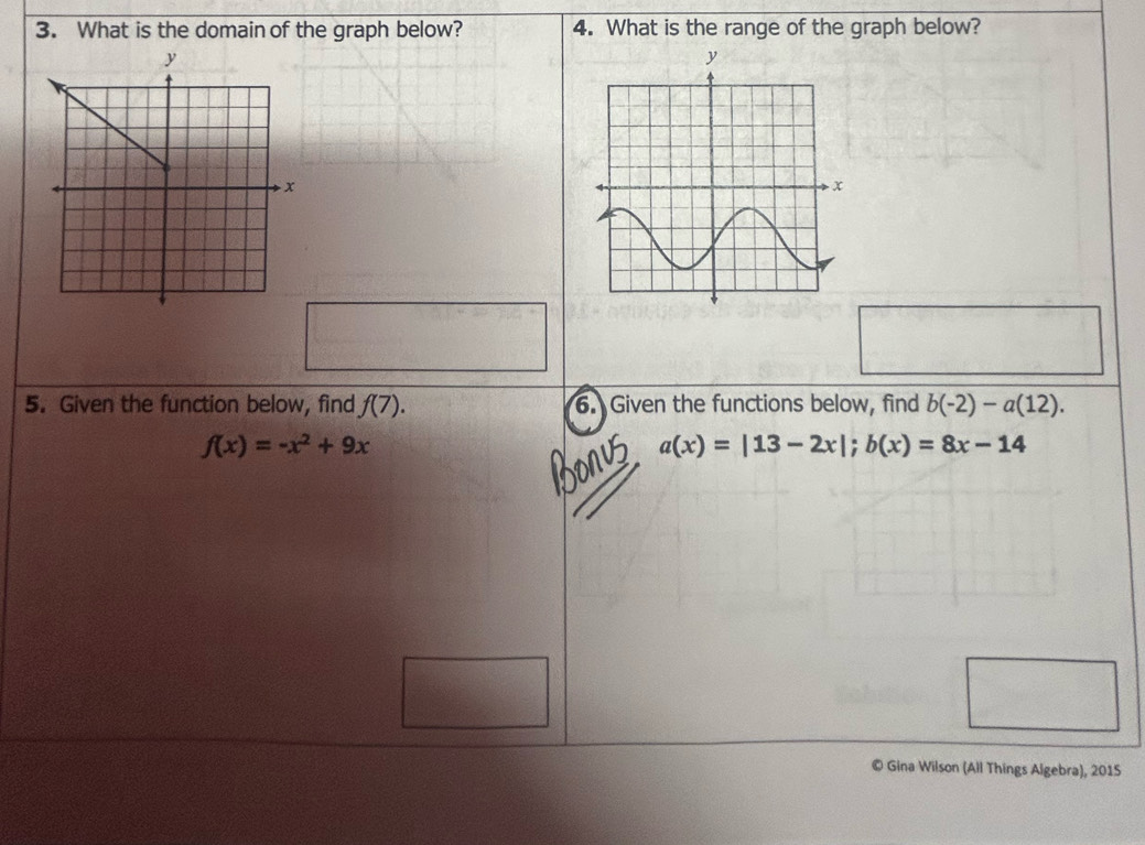 What is the domain of the graph below? 4. What is the range of the graph below? 
5. Given the function below, find f(7). 6. Given the functions below, find b(-2)-a(12).
f(x)=-x^2+9x
a(x)=|13-2x|; b(x)=8x-14
© Gina Wilson (All Things Algebra), 2015