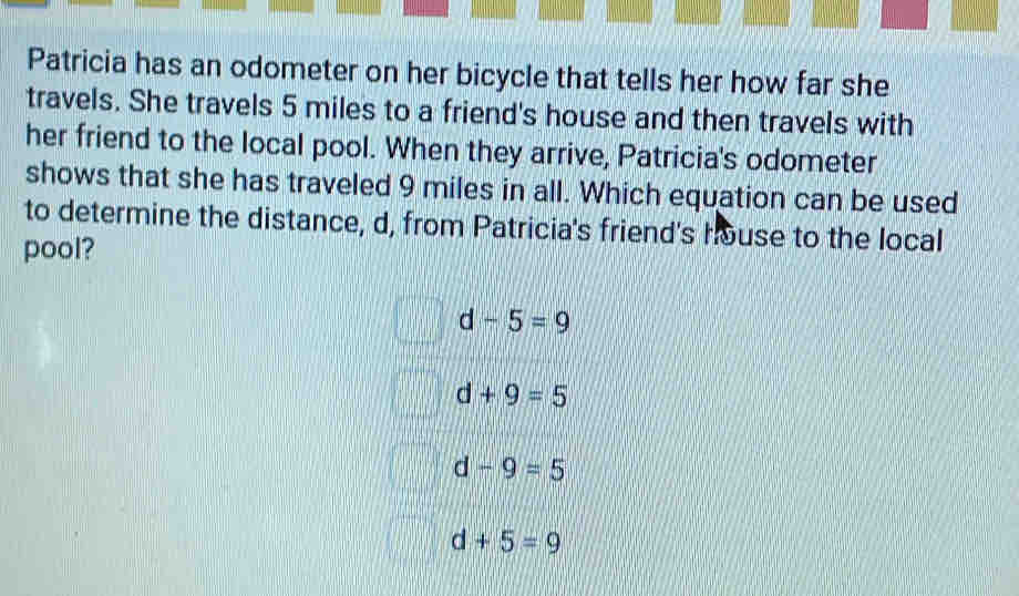 Patricia has an odometer on her bicycle that tells her how far she
travels. She travels 5 miles to a friend's house and then travels with
her friend to the local pool. When they arrive, Patricia's odometer
shows that she has traveled 9 miles in all. Which equation can be used
to determine the distance, d, from Patricia's friend's house to the local
pool?
d -5=9
d+9=5
d-9=5
d+5=9