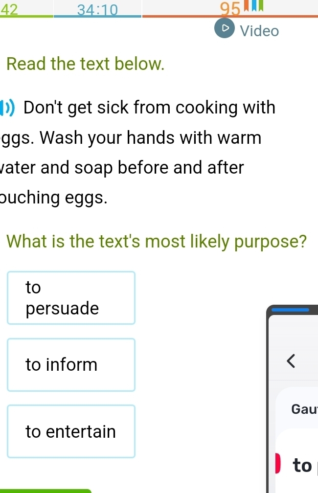 42 95A 
34:10 
Video 
Read the text below. 
) Don't get sick from cooking with 
ggs. Wash your hands with warm 
vater and soap before and after . 
buching eggs. 
What is the text's most likely purpose? 
to 
persuade 
to inform < 
Gau 
to entertain 
to