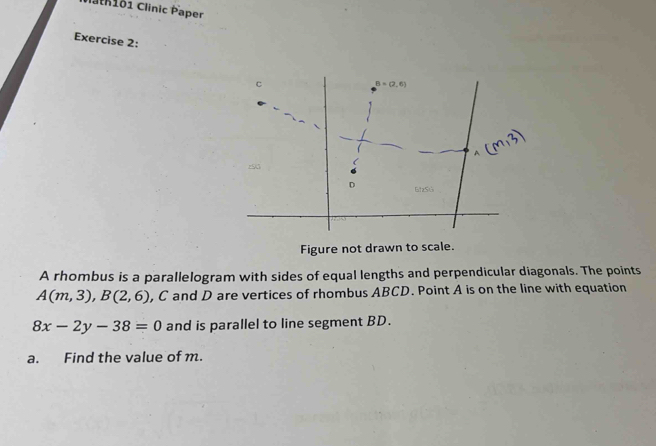 lan161 Clinic Paper 
Exercise 2: 
C
B=(2,6)
A 
z55 ( 
D NzSO 
Figure not drawn to scale. 
A rhombus is a parallelogram with sides of equal lengths and perpendicular diagonals. The points
A(m,3), B(2,6) , C and D are vertices of rhombus ABCD. Point A is on the line with equation
8x-2y-38=0 and is parallel to line segment BD. 
a. Find the value of m.