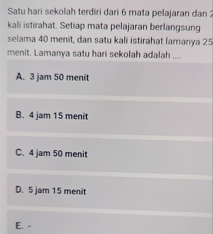 Satu hari sekolah terdiri dari 6 mata pelajaran dan 2
kali istirahat. Setiap mata pelajaran berlangsung
selama 40 menit, dan satu kali istirahat lamanya 25
menit. Lamanya satu hari sekolah adalah ....
A. 3 jam 50 menit
B. 4 jam 15 menit
C. 4 jam 50 menit
D. 5 jam 15 menit
E. -