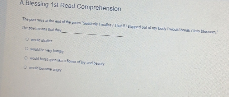 A Blessing 1st Read Comprehension
The poet says at the end of the poem "Suddenly I realize / That if I stepped out of my body I would break / Into blossor."
The poet means that they_ .
would shatter
would be very hungry
would burst open like a flower of joy and beauty
would become angry